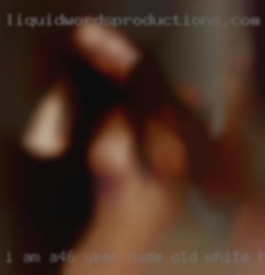 I am a46 year nude old white have guy.